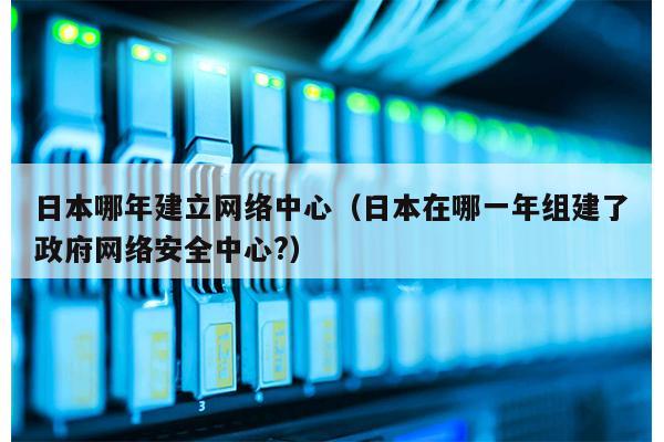 日本哪年建立网络中心（日本在哪一年组建了政府网络安全中心?）