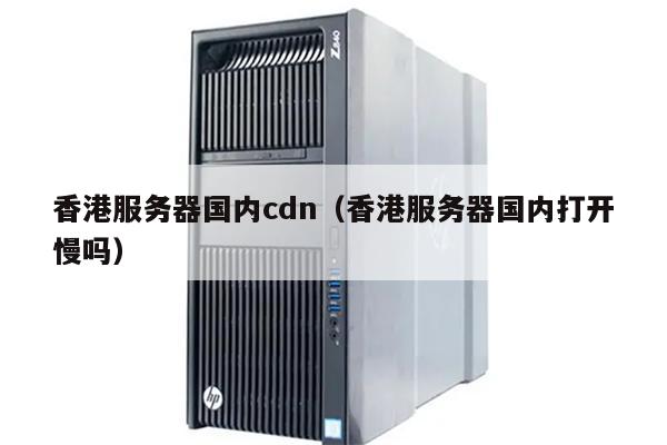 香港服务器国内cdn（香港服务器国内打开慢吗）